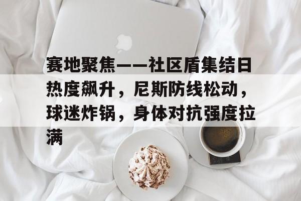 赛地聚焦——社区盾集结日热度飙升，尼斯防线松动，球迷炸锅，身体对抗强度拉满的简单介绍星空体育比分数据